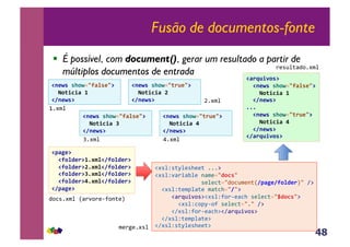 48
Fusão de documentos-fonte
!  É possível, com document(), gerar um resultado a partir de
múltiplos documentos de entrada
!1*G','+0G239F%'*3@,
,,b0(/C/F,4,
!81*G'@,
!1*G','+0G239F%'*3@,
,,b0(/C/F,O,
!81*G'@,
!1*G','+0G23(.B*3@,
,,b0(/C/F,,
!81*G'@,
!1*G','+0G23(.B*3@,
,,b0(/C/F,:,
!81*G'@,
01#$%&
D1#$%&
b1#$%&
L1#$%&
!7FP*@,
,,!90%D*.@45#$%!890%D*.@,
,,!90%D*.@:5#$%!890%D*.@,
,,!90%D*.@O5#$%!890%D*.@,
,,!90%D*.@5#$%!890%D*.@,
!87FP*@,
4,3*1#$%&R<)',)(6?,-;(S&
!#*%Z*;M%(*>((;&111:&
!#*%Z'<)+<E%(&-<$(./D0C'/&&
&&&&&&&&&&&&&&*(%(3;./4,3@$(-;R87FP*890%D*.S/&A:&
&&!#*%Z;($J%<;(&$<;3>./8/:&
&&&&&!<)a@+',*:!#*%Z?,)6(<3>&*(%(3;./HD0C'/:&
&&&&&&&!#*%Z3,JM6,?&*(%(3;./1/&A:&
&&&&&!A#*%Z?,)6(<3>:!A<)a@+',*:&
&&!A#*%Z;($J%<;(:&
!A#*%Z*;M%(*>((;:&$()5(1#*%&
!F.kB/-0'@,
,,!1*G','+0G239F%'*3@,
,,,,b0(/C/F,4,
,,!81*G'@,
555,
,,!1*G','+0G23(.B*3@,
,,,,b0(/C/F,,
,,!81*G'@,
!8F.kB/-0'@,
)(*@%;<4,1#$%&
 