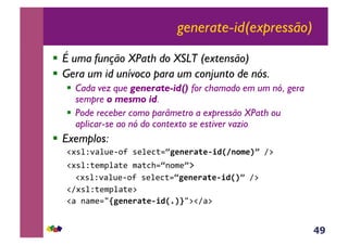 49
generate-id(expressão)
!  É uma função XPath do XSLT (extensão)
!  Gera um id unívoco para um conjunto de nós.
!  Cada vez que generate-id() for chamado em um nó, gera
sempre o mesmo id.
!  Pode receber como parâmetro a expressão XPath ou
aplicar-se ao nó do contexto se estiver vazio
!  Exemplos:
!#*%Z'<%@(6,?&*(%(3;.ÄP*1*.F(*&/DX810$*Yo&A:&
!#*%Z;($J%<;(&$<;3>.Ä-,$(o:&
&!#*%Z'<%@(6,?&*(%(3;.ÄP*1*.F(*&/DXYo&A:&
!A#*%Z;($J%<;(:&
!<&-<$(./TP*1*.F(*&/DX5YU/:!A<:&
 