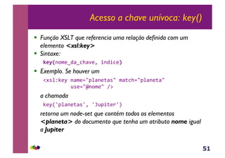 51
Acesso a chave unívoca: key()
!  Função XSLT que referencia uma relação definida com um
elemento <xsl:key>
!  Sintaxe:
l*)X-,$(w4<w3><'(Y&+-4+3(Y,
!  Exemplo. Se houver um
!#*%ZC(M&-<$(./J%<-(;<*/&$<;3>./J%<-(;</&&
& &&&&&@*(./m-,$(/&A:&
a chamada
C(MR`J%<-(;<*`Y&`l@J+;()`S&&
retorna um node-set que contém todos os elementos
<planeta> do documento que tenha um atributo nome igual
a Jupiter
 