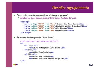 52
Desafio: agrupamento
!  Como ordenar o documento-fonte abaixo por grupos?
!  Agrupar por área, ordenar áreas, ordenar cursos (códigos) por área
!  Este é resultado esperado. Como fazer?
!CF(F%0P0@,
,,,,!CB.'0,C0D/P023mnO63,F.*F23mF-F3@o1(*.7./'*,mF-F,L*F1'!8/(*$@,
,,,,!CB.'0,C0D/P023Rn663,F.*F23R=>3@ACF%FJ%*,p*C(0.,q.F7+/C'!8/(*$@,
,,,,!CB.'0,C0D/P023R4r63,F.*F23R=>3@R=>,AC+*$F!8/(*$@,
,,,,!CB.'0,C0D/P023sc663,F.*F23s*J3@mF-FAC./7(!8CB.'0@,
!8CF(F%0P0@,
!"#$%,-*.'/01234563,*1C0D/1P23t<M&u3"@,
!D%@,
,,,,!D(@mF-F!8D(@,
,,,, ,!DD@mnO6N,o1(*.7./'*,mF-F,L*F1'!8DD@,
,,,,!D(@s*J!8D(@,
,,,, ,!DD@sc66N,mF-FAC./7(!8DD@,
,,,,!D(@R=>!8D(@,
,,,, ,!DD@R4r6N,R=>,AC+*$F!8DD@,
,,,, ,!DD@Rn66N,ACF%FJ%*,p*C(0.,q.F7+/C'!8DD@,
!8D%@,
 