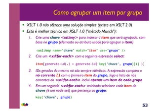 53
Como agrupar um item por grupo
!  XSLT 1.0 não oferece uma solução simples (existe em XSLT 2.0)
!  Esta é melhor técnica em XSLT 1.0 ("método Münch"):
1.  Crie uma chave <xsl:key> para indexar o item que será agrupado, com
base no grupo (elemento ou atributo usado para agrupar o item)
&&&!#'%Nl*)&-<$(./C+F-*/&$<;3>.//(*$/&@*(./P.B70/&A:&
2.  Crie um <xsl:for-each> com a seguinte expressão select:
,/(*$e5(-()<;(6+4R5S&.&5(-()<;(6+4R&C(MRZC+F-*ZY&P.B70Se0g&Sg&
3.  IDs gerados do mesmo nó são sempre idênticos. A expressão compara o
nó corrente (.) com o primeiro item do grupo, logo a lista de nós
correntes do <xsl:for-each> inclui apenas um item de cada grupo
4.  Em um segundo <xsl:for-each> aninhado selecione cada item da
chave (é um node-set) que pertença ao grupo:
&&&&C(MRZC+F-*ZY&P.B70S&
 