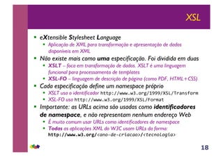 18
XSL
!! eXtensible Stylesheet Language
!! Aplicação de XML para transformação e apresentação de dados
disponíveis em XML
!! Não existe mais como uma especificação. Foi dividida em duas
!! XSLT – foca em transformação de dados. XSLT é uma linguagem
funcional para processamento de templates
!! XSL-FO – linguagem de descrição de página (como PDF, HTML+CSS)
!! Cada especificação define um namespace próprio
!! XSLT usa o identificador !""#$%%&&&'&(')*+%,---%./0%1*2345)*67
!! XSL-FO usa !""#$%%&&&'&(')*+%,---%./0%8)*62"7
!! Importante: as URLs acima são usadas como identificadores
de namespace, e não representam nenhum endereço Web
!! É muito comum usar URLs como identificadores de namespace
!! Todas as aplicações XML do W3C usam URLs da forma:
77!""#$%%&&&'&(')*+%!"#$%&'%()*"("$+%!,'(#$-$.*"+/
 