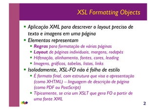 2
XSL Formatting Objects
!! Aplicação XML para descrever o layout preciso de
texto e imagens em uma página
!! Elementos representam
!! Regras para formatação de várias páginas
!! Layout de páginas individuais, margens, rodapés
!! Hifenação, alinhamento, fontes, cores, leading
!! Imagens, gráficos, tabelas, listas, links
!! Isoladamente, XSL-FO não é folha de estilo
!! É formato final, com estrutura que visa a apresentação
(como XHTML) – linguagem de descrição de página
(como PDF ou PostScript)
!! Típicamente, se cria um XSLT que gera FO a partir de
uma fonte XML
 