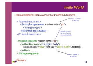 3
Hello World
<fo:root xmlns:fo="http://www.w3.org/1999/XSL/Format">
<fo:layout-master-set>
<fo:simple-page-master master-name="p1">
<fo:region-body/>
</fo:simple-page-master>
</fo:layout-master-set>
<fo:page-sequence master-name="p1">
<fo:flow flow-name="xsl-region-body">
<fo:block color="blue" font-size="20pt">Hello!</fo:block>
<fo:flow>
</fo:page-sequence>
</fo:root>
Este é o "<body>"
do XSL-FO
Este é o "<head>"
do XSL-FO
Ligação entre as
regras de layout e
o conteúdo afetado
 