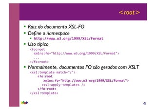 4
<root>
!! Raiz do documento XSL-FO
!! Define o namespace
!! !""#$%%&&&'&(')*+%,---%./0%1)*23"4
!! Uso típico
!"#$%##&''
()*+,$"#-./&&0$112223243#%516777189:1;#%)<&.='
333'
!1"#$%##&='
!! Normalmente, documentos FO são gerados com XSLT
!(,*$&>)0*<&>')<&?/-.1.='
444456)$*))"44
444447289:$6);<!""#$%%&&&'&(')*+%,---%./0%1)*23"<='
''''!(,*$<00*@A&>)0*<&>,'1='
44445%6)$*))"=4
!1(,*$&>)0*<&>='
 