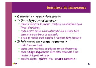 5
Estrutura do documento
!! O elemento <root> deve conter:
!! 1) Um <layout-master-set>
!! contém "mestres de layout": templates reutilizáveis para
layout de páginas
!! cada mestre possui um identificador que é usado para
associá-lo a um bloco de conteúdo
!! o tipo de mestre mais simples é <simple-page-master>
!! 2) Pelo menos um <page-sequence>
!! onde fica o conteúdo
!! define uma seqüência de páginas em um documento
!! cada <page-sequence> deve estar associado a um
mestre de layout existente
!! contém objetos <flow> e/ou <static-content>
 