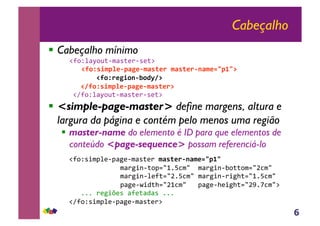 6
Cabeçalho
!! Cabeçalho mínimo
!"#$%&'($)*+,'-*./+-.*0!
!!!"#$%&'()*+,)-.+,(-&/+0!(-&/+0,1-(+23)435!
!!!!!!!!!"#$%0+.'$1,6$7895!
!!!!!"9#$%&'()*+,)-.+,(-&/+05!
!!!"1#$%&'($)*+,'-*./+-.*0!
!! <simple-page-master> define margens, altura e
largura da página e contém pelo menos uma região
!! master-name do elemento é ID para que elementos de
conteúdo <page-sequence> possam referenciá-lo
!!"#$%-2,3&.+3'4.+,'-*./!(-&/+0,1-(+23)43!
!!!!!!!!!!!!!,'/425+*$36789:;,7!!,'/425+<$**$,67=;,7!
!!!!!!!!!!!!!,'/425+&.#*67=9:;,7!,'/425+/24>*6789:;,7!
!!!!!!!!!!!!!3'4.+?2@*>67=8;,7!!!3'4.+>.24>*67=A9B;,70!
!!!!!999!/.42C.-!'#.*'@'-!999!
!!"1#$%-2,3&.+3'4.+,'-*./0!
 