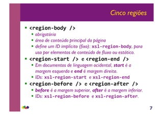 7
Cinco regiões
!! !"#$%&'()&*+,-.,
!! obrigatória
!! área de conteúdo principal da página
!! define um ID implícito (fixo): /01("#$%&'()&*+, para
uso por elementos de conteúdo de fluxo ou estático.
!! !"#$%&'(023"2,-.,e !"#$%&'(#'*,-.,
!! Em documentos de linguagem ocidental, start é a
margem esquerda e end é margem direita.
!! IDs: /01("#$%&'(023"2,e /01("#$%&'(#'*,
!! !"#$%&'()#4&"#,-.,e !"#$%&'(342#",-.,
!! before é a margem superior, after é a margem inferior.
!! IDs: /01("#$%&'()#4&"#,e /01("#$%&'(342#".
 