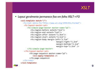 9
XSLT
!! Layout geralmente permanece fixo em folha XSLT+FO
!"#$%&'()$*&'+(*&,-./0/1!
!!"#$%&$$'!()*+,%#$-./''0%112223243$&516777189:1;$&)<'.=!
!!!"#$%*<>$?'@)<,'A&@,A'=!
!!!!!!"#$%,B)0*A@0<5A@)<,'A&!)<,'A&@+<)A-.06.=!
!!!!!!!!!"#$%&A5B$+@CA#$&A!A('A+'-.DE).1=!
!!!!!!!!!"#$%&A5B$+@A+F!A('A+'-.6E).1=!
!!!!!!!!!"#$%&A5B$+@<#'A&!A('A+'-.637E).1=!
!!!!!!!!!"#$%&A5B$+@,'<&'!A('A+'-.D3GE).1=!
!!!!!!!!!"#$%&A5B$+@C$F>!)<&5B+@*A#'-.D3HE).!!!!!!!!!!!!!!!!!
!!!!!!!!!!!!!!!!!!!!!!!!!!!!!!!!!)<&5B+@&B5/'-.63DE).!!!
!!!!!!!!!!!!!!!!!!!!!!!!!!!!!!!!!)<&5B+@C$''$)-.D36E).!
!!!!!!!!!!!!!!!!!!!!!!!!!!!!!!!!!)<&5B+@'$0-.D3DE).!1=!!!!!!!!!
!!!!!!"1#$%,B)0*A@0<5A@)<,'A&=!
!!!"1#$%*<>$?'@)<,'A&@,A'=!
!!!!!!!!"#$%0<5A@,AI?A+EA!)<,'A&@+<)A-.06.=!
+++++++++++!"#$%*))$23&'()$*&'#+01!
!!!!!!!!"1#$%0<5A@,AI?A+EA=!
!!"1#$%&$$'=!
!0"#$%&'()$*&'1+
 