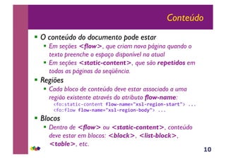 10
Conteúdo
!! O conteúdo do documento pode estar
!! Em seções <flow>, que criam nova página quando o
texto preenche o espaço disponível na atual
!! Em seções <static-content>, que são repetidos em
todas as páginas da seqüência.
!! Regiões
!! Cada bloco de conteúdo deve estar associado a uma
região existente através do atributo flow-name:
!"#$%&'&()*)#+&,+&-!"#$%&'()*+,-"%.)/0#&%-1'.1+.-///-
!"#$"0#1-!"#$%&'()*+,-"%.)/0#&%2#34+.-///-
!! Blocos
!! Dentro de <flow> ou <static-content>, conteúdo
deve estar em blocos: <block>, <list-block>,
<table>, etc.
 