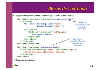 11
Blocos de conteúdo
<fo:page-sequence master-name="p1" font-size="8pt">
<fo:static-content flow-name="xsl-region-after">
<fo:block>
<fo:leader leader-pattern="rule"
leader-length="16cm" />
</fo:block>
<fo:block text-align="end">página
<fo:page-number/>
</fo:block>
</fo:block>
</fo:block>
</fo:static-content>
<fo:flow flow-name="xsl-region-body">
<fo:block font-family="serif" font-size="11pt">
Texto que pode atravessar páginas.
</fo:block>
</fo:flow>
</fo:page-sequence>
Este bloco de
conteúdo estático está
associado com
region-after
Este bloco de
conteúdo de fluxo está
associado com
region-body
 