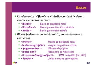 12
Blocos
!! Os elementos <flow> e <static-content> devem
conter elementos de bloco
!! <block> Bloco de propósito geral
!! <list-block> Bloco que contém itens de lista
!! <table> Bloco que contém tabela
!! Blocos podem ter conteúdo misto, contendo texto e
elementos
!! <inline> Trecho de propósito geral
!! <external-graphic> Imagem ou gráfico externo
!! <page-number> Número de página
!! <basic-link> Referência de hipertexto
!! <instream-foreign-object> XML embutido (ex: SVG)
!! <leader> Linhas e outros decoradores
 
