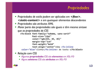 13
Propriedades
!! Propriedades de estilo podem ser aplicadas em <flow>,
<static-content> e em quaisquer elementos descendentes
!! Propriedades são atributos XML
!! Maior parte das propriedades são iguais e têm mesma sintaxe
que as propriedades do CSS
!!"#$%&#'()"#*+,"-./&012+-3#.-4)5-*5,567/"2)))))))))))
) ) )))"#*+,5/86129:;+2))
)))))))))'#ᯗ<%=:>>4)?>4)?>@2)
))))))))).-7</*,+#;129'.2))
)))))))))"#*+,A6/<3+12%#&B2))
)))))))))+6C+,-&/<*12'6*+672D"#$!!"#$/*&/*6)
'#ˈ%&E62D%&'($!F"#$/*&/*6D))*!+*,+-!!F"#$%&#'(D)
!! Relação com CSS
!! Algumas propriedades CSS são elementos em XSL-FO
!! Alguns seletores CSS são atributos em XSL-FO
 
