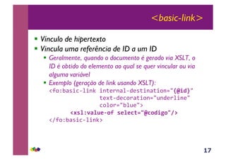 17
<basic-link>
!! Vínculo de hipertexto
!! Vincula uma referência de ID a um ID
!! Geralmente, quando o documento é gerado via XSLT, o
ID é obtido do elemento ao qual se quer vincular ou via
alguma variável
!! Exemplo (geração de link usando XSLT):
!"#$%&'()*+,)-.!)-/01-',+20(/)-'/)$-34!"#$%4!
!!!!!!!!!!!!!!!/05/+20*$1'/)$-346-201,)-04!
!!!!!!!!!!!!!!!*$,$134&,6047!
&&&&&&&&'()*+,-*./012&)/*/3456"31$#71689&
!"8#$%&'()*+,)-.7!
 