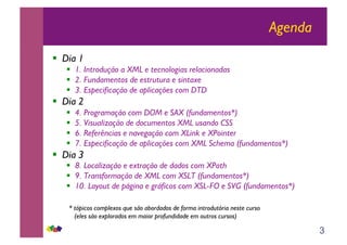 3
Agenda
!! Dia 1
!! 1. Introdução a XML e tecnologias relacionadas
!! 2. Fundamentos de estrutura e sintaxe
!! 3. Especificação de aplicações com DTD
!! Dia 2
!! 4. Programação com DOM e SAX (fundamentos*)
!! 5. Visualização de documentos XML usando CSS
!! 6. Referências e navegação com XLink e XPointer
!! 7. Especificação de aplicações com XML Schema (fundamentos*)
!! Dia 3
!! 8. Localização e extração de dados com XPath
!! 9. Transformação de XML com XSLT (fundamentos*)
!! 10. Layout de página e gráficos com XSL-FO e SVG (fundamentos*)
* tópicos complexos que são abordados de forma introdutória neste curso
(eles são explorados em maior profundidade em outros cursos)
 