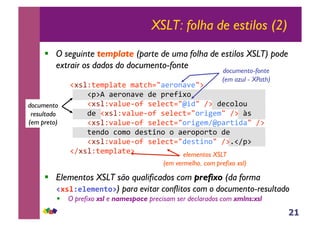 21
XSLT: folha de estilos (2)
!! O seguinte template (parte de uma folha de estilos XSLT) pode
extrair os dados do documento-fonte
!"#$%&'()$*&'+(*&,-./*'012*3'/4+
++++!)45+*'012*3'+6'+)0'78"1++
++++!"#$%3*$9':17+#'$',&./;86/+<4+6',1$19+
++++6'+!"#$%3*$9':17+#'$',&./108='(/+<4+>#++
++++!"#$%3*$9':17+#'$',&./108='(<;)*0&86*/+<4+
++++&'261+,1(1+6'#&821+1+*'01)10&1+6'+++++
++++!"#$%3*$9':17+#'$',&./6'#&821/+<4?!<)4+++++
!<"#$%&'()$*&'4+
!! Elementos XSLT são qualificados com prefixo (da forma
!"#$%&$&'&()*+) para evitar conflitos com o documento-resultado
!! O prefixo xsl e namespace precisam ser declarados com xmlns:xsl
documento-fonte
(em azul - XPath)
documento
resultado
(em preto)
elementos XSLT
(em vermelho, com prefixo xsl)
 
