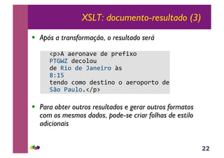 22
XSLT: documento-resultado (3)
!! Após a transformação, o resultado será
!"#$%!&'()*&+'!,'!#('-./)!!
01234!,'5)6)7!
,'!8.)!,'!9&*'.()!:;!!
<=>?!
@'*,)!5)A)!,';@.*)!)!&'()#)(@)!,'!
BC)!0&76)D"E#$!
!! Para obter outros resultados e gerar outros formatos
com os mesmos dados, pode-se criar folhas de estilo
adicionais
 