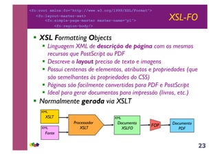 23
XSL-FO
!! XSL Formatting Objects
!! Linguagem XML de descrição de página com os mesmos
recursos que PostScript ou PDF
!! Descreve o layout preciso de texto e imagens
!! Possui centenas de elementos, atributos e propriedades (que
são semelhantes às propriedades do CSS)
!! Páginas são facilmente convertidas para PDF e PostScript
!! Ideal para gerar documentos para impressão (livros, etc.)
!! Normalmente gerada via XSLT
Processador
XSLT
XSLT
Documento
XSLFO
Fonte
FOP Documento
PDF
XML
XML
XML
<fo:root xmlns:fo="http://www.w3.org/1999/XSL/Format">
<fo:layout-master-set>
<fo:simple-page-master master-name="p1">
<fo:region-body/>
 