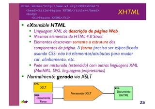 25
XHTML
!! eXtensible HTML
!! Linguagem XML de descrição de página Web
!! Mesmos elementos do HTML 4.0 Strict
!! Elementos descrevem somente a estrutura dos
componentes da página. A forma precisa ser especificada
usando CSS: não há elementos/atributos para mudar
cor, alinhamento, etc.
!! Pode ser misturada (estendida) com outras linguagens XML
(MathML, SVG, linguagens proprietárias)
!! Normalmente gerada via XSLT
Processador XSLT
XSLT
Documento
XHTML
Documento
Fonte
XML
XML
XML
<html xmlns="http://www.w3.org/1999/xhtml">
<head><title>Página XHTML</title></head>
<body>
<h1>Página XHTML</h1>
 