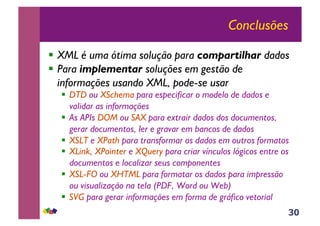 30
Conclusões
!! XML é uma ótima solução para compartilhar dados
!! Para implementar soluções em gestão de
informações usando XML, pode-se usar
!! DTD ou XSchema para especificar o modelo de dados e
validar as informações
!! As APIs DOM ou SAX para extrair dados dos documentos,
gerar documentos, ler e gravar em bancos de dados
!! XSLT e XPath para transformar os dados em outros formatos
!! XLink, XPointer e XQuery para criar vínculos lógicos entre os
documentos e localizar seus componentes
!! XSL-FO ou XHTML para formatar os dados para impressão
ou visualização na tela (PDF, Word ou Web)
!! SVG para gerar informações em forma de gráfico vetorial
 