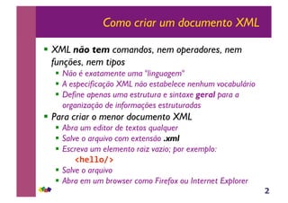 2
Como criar um documento XML
!! XML não tem comandos, nem operadores, nem
funções, nem tipos
!! Não é exatamente uma "linguagem"
!! A especificação XML não estabelece nenhum vocabulário
!! Define apenas uma estrutura e sintaxe geral para a
organização de informações estruturadas
!! Para criar o menor documento XML
!! Abra um editor de textos qualquer
!! Salve o arquivo com extensão .xml
!! Escreva um elemento raiz vazio; por exemplo:
!"#$$%&'(
!! Salve o arquivo
!! Abra em um browser como Firefox ou Internet Explorer
 