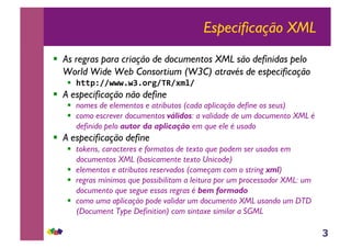 3
Especificação XML
!! As regras para criação de documentos XML são definidas pelo
World Wide Web Consortium (W3C) através de especificação
!! !""#$%%&&&'&(')*+%,-%./0%1
!! A especificação não define
!! nomes de elementos e atributos (cada aplicação define os seus)
!! como escrever documentos válidos: a validade de um documento XML é
definido pelo autor da aplicação em que ele é usado
!! A especificação define
!! tokens, caracteres e formatos de texto que podem ser usados em
documentos XML (basicamente texto Unicode)
!! elementos e atributos reservados (começam com o string xml)
!! regras mínimas que possibilitam a leitura por um processador XML: um
documento que segue essas regras é bem formado
!! como uma aplicação pode validar um documento XML usando um DTD
(Document Type Definition) com sintaxe similar a SGML
 