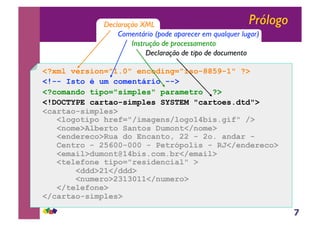 7
Prólogo
<?xml version="1.0" encoding="iso-8859-1" ?>
<!-- Isto é um comentário -->
<?comando tipo="simples" parametro ?>
<!DOCTYPE cartao-simples SYSTEM "cartoes.dtd">
<cartao-simples>
<logotipo href="/imagens/logo14bis.gif" />
<nome>Alberto Santos Dumont</nome>
<endereco>Rua do Encanto, 22 - 2o. andar -
Centro - 25600-000 - Petrópolis - RJ</endereco>
<email>dumont@14bis.com.br</email>
<telefone tipo="residencial" >
<ddd>21</ddd>
<numero>2313011</numero>
</telefone>
</cartao-simples>
Declaração XML
Comentário (pode aparecer em qualquer lugar)
Instrução de processamento
Declaração de tipo de documento
 