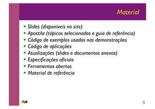 5
Material
!! Slides (disponíveis no site)
!! Apostila (tópicos selecionados e guia de referência)
!! Código de exemplos usados nas demonstrações
!! Código de aplicações
!! Atualizações (slides e documentos anexos)
!! Especificações oficiais
!! Ferramentas abertas
!! Material de referência
 