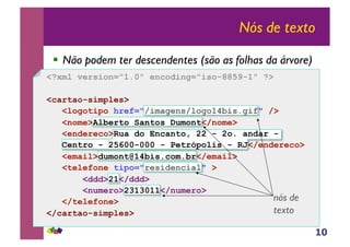 10
Nós de texto
!! Não podem ter descendentes (são as folhas da árvore)
nós de
texto
<?xml version="1.0" encoding="iso-8859-1" ?>
<cartao-simples>
<logotipo href="/imagens/logo14bis.gif" />
<nome>Alberto Santos Dumont</nome>
<endereco>Rua do Encanto, 22 - 2o. andar -
Centro - 25600-000 - Petrópolis - RJ</endereco>
<email>dumont@14bis.com.br</email>
<telefone tipo="residencial" >
<ddd>21</ddd>
<numero>2313011</numero>
</telefone>
</cartao-simples>
 
