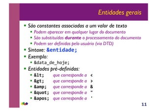 11
Entidades gerais
!! São constantes associadas a um valor de texto
!! Podem aparecer em qualquer lugar do documento
!! São substituídas durante o processamento do documento
!! Podem ser definidas pelo usuário (via DTD)
!! Sintaxe: !"#$%&'&"()
!! Exemplo:
!! !"#$#%"&%'()&*+
!! Entidades pré-definidas:
!! !*$()) )que corresponde a +)
!! !,$()) )que corresponde a -)
!! !'./() )que corresponde a !)
!! !012$())que corresponde a 3)
!! !'/24())que corresponde a 5))
 