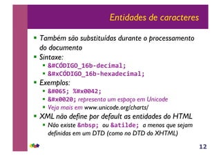 12
Entidades de caracteres
!! Também são substituídas durante o processamento
do documento
!! Sintaxe:
!! !"#$%&'()*+,-./0123456
!! !"7#$%&'()*+,-8/73./0123456
!! Exemplos:
!! !"9+:56;"799<=566
!! !"799=95 representa um espaço em Unicode
!! Veja mais em www.unicode.org/charts/
!! XML não define por default as entidades do HTML
!! Não existe !>,?@56ou !3A14./56a menos que sejam
definidas em um DTD (como no DTD do XHTML)
 