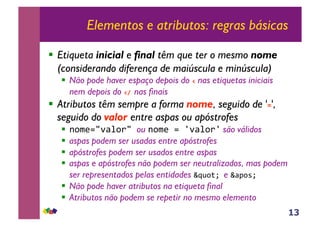 13
Elementos e atributos: regras básicas
!! Etiqueta inicial e final têm que ter o mesmo nome
(considerando diferença de maiúscula e minúscula)
!! Não pode haver espaço depois do ! nas etiquetas iniciais
nem depois do !"#nas finais
!! Atributos têm sempre a forma nome, seguido de '$',
seguido do valor entre aspas ou apóstrofes
!! !"#$%&'()"*&+ou !"#$+%+,'()"*, são válidos
!! aspas podem ser usadas entre apóstrofes
!! apóstrofes podem ser usados entre aspas
!! aspas e apóstrofes não podem ser neutralizados, mas podem
ser representados pelas entidades -./"01+e -(2"31+
!! Não pode haver atributos na etiqueta final
!! Atributos não podem se repetir no mesmo elemento
 
