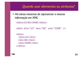 16
Quando usar elementos ou atributos?
!! Há várias maneiras de representar a mesma
informação em XML
!"#$#%&'()&(*++,!("#$#%-
!"#$#-".#/0&'0-123/0)&0-#45/0*++,0-(%-
!"#$#%-
-!".#%&'!(".#%-
-!123%)&!(123%-
-!#45%*++,!(#45%-
!("#$#%--
 