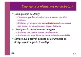 17
Quando usar elementos ou atributos?
!! Uma questão de design
!! Elementos geralmente referem-se a coisas que têm
atributos
!! Atributos geralmente são características dessas coisas
que podem ser descritas com poucas palavras
!! Uma questão de suporte tecnológico
!! Atributos não podem conter subelementos
!! Atributos são mais fáceis de serem validados num DTD
!! Sempre que possível, priorize os argumentos de
design aos de suporte tecnológico
 