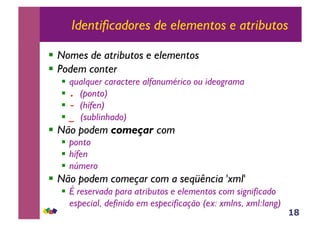 18
Identificadores de elementos e atributos
!! Nomes de atributos e elementos
!! Podem conter
!! qualquer caractere alfanumérico ou ideograma
!! ! (ponto)
!! " (hífen)
!! #$(sublinhado)
!! Não podem começar com
!! ponto
!! hífen
!! número
!! Não podem começar com a seqüência 'xml'
!! É reservada para atributos e elementos com significado
especial, definido em especificação (ex: xmlns, xml:lang)
 