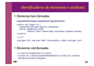 19
Identificadores de elementos e atributos
!! Elementos bem formados
!! Elementos mal formados
<!"#$%&%'('$>)'"# )&#*%#+*$</!"#$%&%'('$>
!"#$%&'()*+*,-./01203'
''!#&45&#$6375%6#$8'9#6%$#!:#&45&#$63'
''!&5;<='=<>?6#$6/@ABCC@''
'''''''''DE6=;F/@AGHB@3IJ6"D&#?='K6=%665$L'MN>"$#!:&5;<=3'
!:"#$%&3'
!OAO:3'
!PQQ+.R-ST-U'PQQ+PVQ/@WWX@3Y-Z1VQ2[V',']^_!:PQQ+.R-ST-U3'
!H`T-Z1V3a2-Q,)R-ZVb!:H`T-Z1V3'
!P,1ZV'QR'P1cQTZV3AdHeXfBGGBfXeHdA!:P,1ZV'QR'P1cQTZV3'
!()*T.2R3gVTb,b!:()*T.2R3''
 