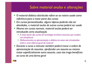 6
Sobre material avulso e alterações
!! O material didático distribuído refere-se ao roteiro usado como
referência para a maior parte dos cursos
!! Em cursos personalizados, alguns tópicos poderão não ser
abordados, e material avulso de outros cursos poderá ser usado
!! Mesmo em cursos normais, material avulso poderá ser
introduzido como atualização
!! A maior parte dos cursos de tecnologia envolvem assuntos que mudam
com freqüência
!! Melhoramentos na apresentação e didática às vezes são introduzidos
antes e uma reforma geral do material
!! Durante o curso o instrutor também poderá trocar a ordem de
apresentação de assuntos, aprofundar um assunto ou mesmo
tratar superficialmente outro assunto, caso isto traga benefícios
ao curso de uma forma geral
 