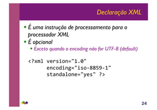 24
Declaração XML
!!É uma instrução de processamento para o
processador XML
!!É opcional
!!Exceto quando o encoding não for UTF-8 (default)
!"#$%&!'()*+,-./012/!!
!!!!!!(-3,4+-5./+*,6778960/!!
!!!!!!*:;-4;&,-(./<(*/!#=!!
 