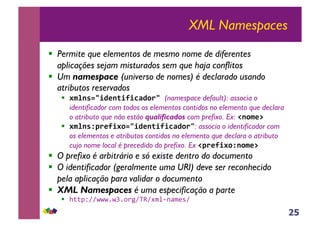 25
XML Namespaces
!! Permite que elementos de mesmo nome de diferentes
aplicações sejam misturados sem que haja conflitos
!! Um namespace (universo de nomes) é declarado usando
atributos reservados
!! !"#$%&'()*$+(,(-.)/0'1(namespace default): associa o
identificador com todos os elementos contidos no elemento que declara
o atributo que não estão qualificados com prefixo. Ex: 2$/"*31
!! !"#$%450*,(!/&'()*$+(,(-.)/0': associa o identificador com
os elementos e atributos contidos no elemento que declara o atributo
cujo nome local é precedido do prefixo. Ex 250*,(!/4$/"*31
!! O prefixo é arbitrário e só existe dentro do documento
!! O identificador (geralmente uma URI) deve ser reconhecido
pela aplicação para validar o documento
!! XML Namespaces é uma especificação a parte
!! !""#$%%&&&'&(')*+%,-%./0123/45%6
 