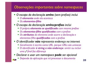 28
Observações importantes sobre namespaces
!! O escopo da declaração xmlns (sem prefixo) inclui
!! O elemento onde ela acontece
!! Os elementos-filho
!! O escopo da declaração xmlns:prefixo inclui
!! O próprio elemento se qualificado com mesmo prefixo
!! Os elementos-filho qualificados com o prefixo
!! Os atributos do elemento onde ocorre a declaração e
elementos filho qualificados com o prefixo
!! O identificador não representa endereço na internet
!! Geralmente é escrito como URL, porque URLs são unívocas
!! O identificador é string e não endereço: omitir ou incluir
uma ! final faz diferença
!! Declarar e usar um namespace pode ser opcional
!! Depende da aplicação que irá processar o documento
 