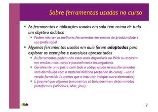 7
Sobre ferramentas usadas no curso
!! As ferramentas e aplicações usadas em sala tem acima de tudo
um objetivo didático
!! Podem não ser as melhores ferramentas em termos de produtividade e
uso profissional
!! Algumas ferramentas usadas em aula foram adaptadas para
explorar os exemplos e exercícios apresentados
!! As ferramentas podem não estar mais disponíveis na Web ou estarem
em versões mais novas e possivelmente incompatíveis
!! Geralmente uma pasta com todo o código usado nessas ferramentas
será distribuída com o material didático (depende do curso) – use a
versão fornecida (a menos que o instrutor indique outra alternativa)
!! É possível que algumas ferramentas só funcionem em determinadas
plataformas (Windows, Mac, Java)
 