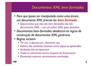 2
Documentos XML bem formados
!! Para que possa ser manipulado como uma árvore,
um documento XML precisa ser bem formado
!! Documentos que não são bem formados não são
documentos XML – use um editor XML para descobrir
!! Documentos bem-formados obedecem as regras de
construção de documentos XML genéricos
!! Regras incluem
!! Ter um, e apenas um, elemento raiz
!! Valores dos atributos estarem entre aspas ou apóstrofes
!! Atributos não se repetirem
!! Todos os elementos terem etiqueta de fechamento
!! Elementos estarem corretamente aninhados
 