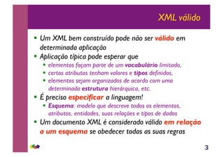 3
XML válido
!! Um XML bem construído pode não ser válido em
determinada aplicação
!! Aplicação típica pode esperar que
!! elementos façam parte de um vocabulário limitado,
!! certos atributos tenham valores e tipos definidos,
!! elementos sejam organizados de acordo com uma
determinada estrutura hierárquica, etc.
!! É preciso especificar a linguagem!
!! Esquema: modelo que descreve todos os elementos,
atributos, entidades, suas relações e tipos de dados
!! Um documento XML é considerado válido em relação
a um esquema se obedecer todas as suas regras
 