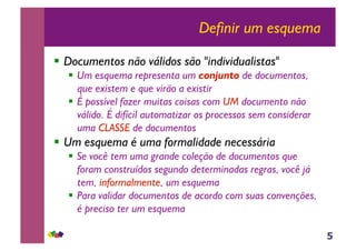 5
Definir um esquema
!! Documentos não válidos são "individualistas"
!! Um esquema representa um conjunto de documentos,
que existem e que virão a existir
!! É possível fazer muitas coisas com UM documento não
válido. É difícil automatizar os processos sem considerar
uma CLASSE de documentos
!! Um esquema é uma formalidade necessária
!! Se você tem uma grande coleção de documentos que
foram construídos segundo determinadas regras, você já
tem, informalmente, um esquema
!! Para validar documentos de acordo com suas convenções,
é preciso ter um esquema
 