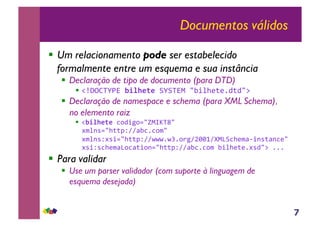 7
Documentos válidos
!! Um relacionamento pode ser estabelecido
formalmente entre um esquema e sua instância
!! Declaração de tipo de documento (para DTD)
!! !"#$%&'()*!"#$%&%'+'+&),*-./012324535-6*
!! Declaração de namespace e schema (para XML Schema),
no elemento raiz
!! !!"#$%&%'785/98:-;,<=&>-*
?@0AB:-133CDEEF.7478@-*
?@0ABD?B/:-133CDEEGGG4GH48I9EJKKLEM,N+712@FO/AB3FA72-*
?B/DB712@FN87F3/8A:-133CDEEF.7478@*./012324?B5-6*444*
!! Para validar
!! Use um parser validador (com suporte à linguagem de
esquema desejada)
 