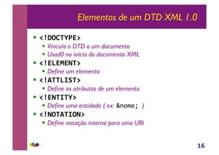 16
Elementos de um DTD XML 1.0
!! !"#$%&'()*++
!! Vincula o DTD a um documento
!! Usad0 no início do documento XML
!! !"),)-).&*++
!! Define um elemento
!! !"/&&,01&*++
!! Define os atributos de um elemento
!! !").&0&'*++
!! Define uma entidade ( ex: !"#$%&')
!! !".$&/&0$.*++
!! Define notação interna para uma URI
 