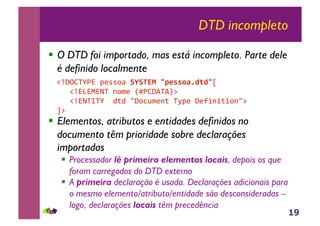 19
DTD incompleto
!! O DTD foi importado, mas está incompleto. Parte dele
é definido localmente
!! Elementos, atributos e entidades definidos no
documento têm prioridade sobre declarações
importadas
!! Processador lê primeiro elementos locais, depois os que
foram carregados do DTD externo
!! A primeira declaração é usada. Declarações adicionais para
o mesmo elemento/atributo/entidade são desconsideradas –
logo, declarações locais têm precedência
!"#$%&'()*+,--./*!"!#$%&'()**+,-./.'0*
***!")1)2)3&*4.5,*67(%#8&89:*
***!")3&;&'**<=<*>#.?@5,4=*&A+,*#,BC4C=C.4>:*
D:*
 
