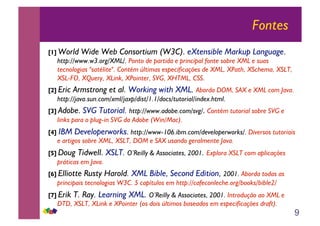 9
Fontes
[1] World Wide Web Consortium (W3C). eXtensible Markup Language.
http://www.w3.org/XML/. Ponto de partida e principal fonte sobre XML e suas
tecnologias "satélite". Contém últimas especificações de XML, XPath, XSchema, XSLT,
XSL-FO, XQuery, XLink, XPointer, SVG, XHTML, CSS.
[2] Eric Armstrong et al. Working with XML. Aborda DOM, SAX e XML com Java.
http://java.sun.com/xml/jaxp/dist/1.1/docs/tutorial/index.html.
[3] Adobe. SVG Tutorial. http://www.adobe.com/svg/. Contém tutorial sobre SVG e
links para o plug-in SVG da Adobe (Win/Mac).
[4] IBM Developerworks. http://www-106.ibm.com/developerworks/. Diversos tutoriais
e artigos sobre XML, XSLT, DOM e SAX usando geralmente Java.
[5] Doug Tidwell. XSLT. O’Reilly & Associates, 2001. Explora XSLT com aplicações
práticas em Java.
[6] Elliotte Rusty Harold. XML Bible, Second Edition, 2001. Aborda todas as
principais tecnologias W3C. 5 capítulos em http://cafeconleche.org/books/bible2/
[7] Erik T. Ray. Learning XML. O’Reilly & Associates, 2001. Introdução ao XML e
DTD, XSLT, XLink e XPointer (os dois últimos baseados em especificações draft).
 