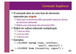 23
Conteúdo Seqüência
!! O conteúdo deve ter uma lista de elementos
separados por vírgula
!! Indica que os elementos filho que podem aparecer dentro
do elemento declarado
!! Define uma ordenação dos elementos filho
!! Podem ter sufixos indicando multiplicação
!! ! zero ou mais
!! " um ou mais
!! # zero ou um
!! Exemplos
!! !"#$#%#&'($%&'%())*+,-.(/-0-1+*-2.((
((((((((((((((((((-,3405.(6-784/-9:(;(
!! !"#$#%#&'('&*+))0+<+,+/4=3.(=3>+-85:(;((
 