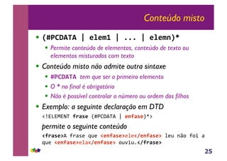 25
Conteúdo misto
!! !"#$%&'&()(*+*,-()(...()(*+*,/01(
!! Permite conteúdo de elementos, conteúdo de texto ou
elementos misturados com texto
!! Conteúdo misto não admite outra sintaxe
!! "#$%&'&(tem que ser o primeiro elemento
!! O * no final é obrigatório
!! Não é possível controlar o número ou ordem dos filhos
!! Exemplo: a seguinte declaração em DTD
!"#$%$&$'(!2345*()*+,-.(.!/!*/245*012!
permite o seguinte conteúdo
(62345*7.!34567!897!6*/245*77:768*/245*7(:79!;<=!3=>!5!
897!6*/245*77:568*/245*7(=9?>9@682345*7(
 